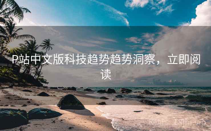 P站中文版科技趋势趋势洞察，立即阅读
