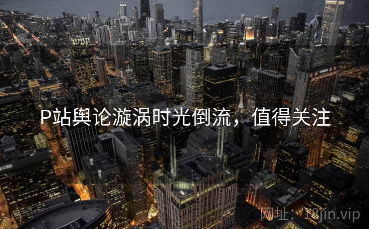 P站舆论漩涡时光倒流，值得关注
