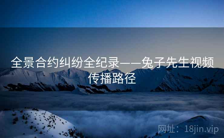 全景合约纠纷全纪录——兔子先生视频传播路径