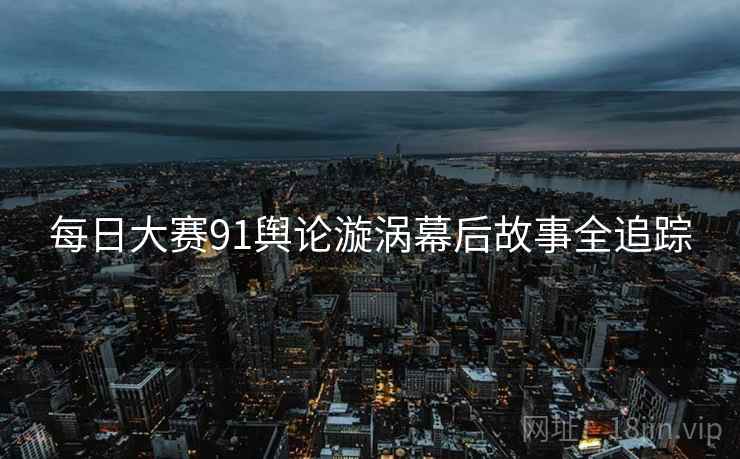 每日大赛91舆论漩涡幕后故事全追踪
