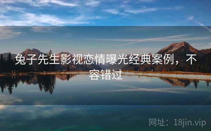 兔子先生影视恋情曝光经典案例，不容错过