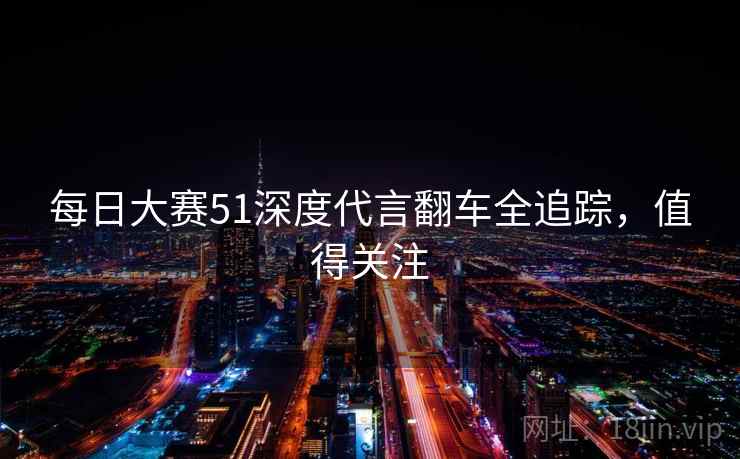 每日大赛51深度代言翻车全追踪，值得关注