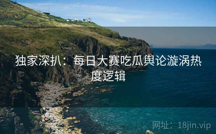 独家深扒：每日大赛吃瓜舆论漩涡热度逻辑
