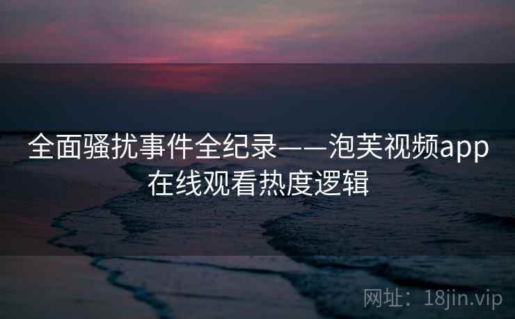 全面骚扰事件全纪录——泡芙视频app在线观看热度逻辑