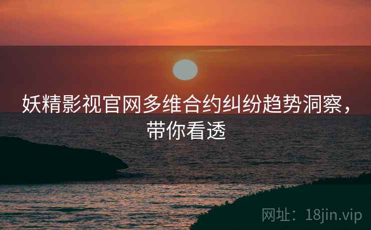 妖精影视官网多维合约纠纷趋势洞察，带你看透
