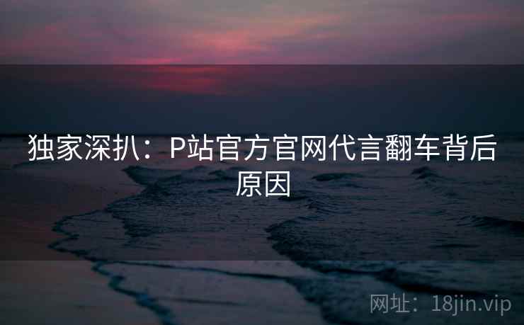 独家深扒：P站官方官网代言翻车背后原因