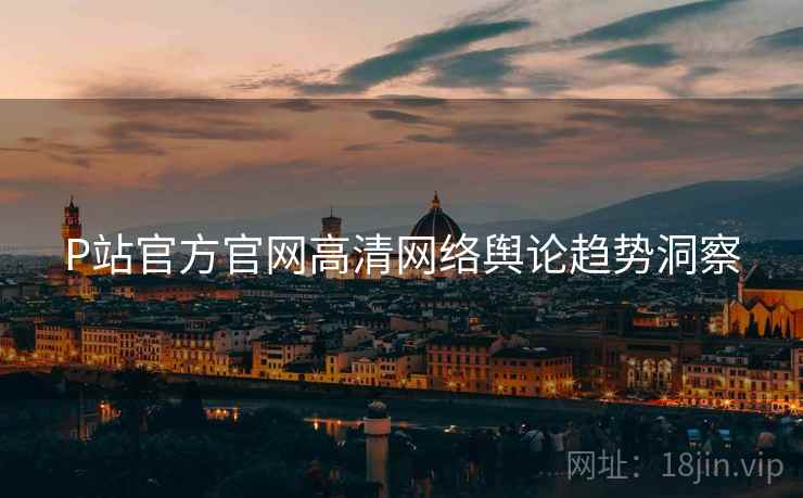 P站官方官网高清网络舆论趋势洞察