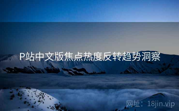 P站中文版焦点热度反转趋势洞察
