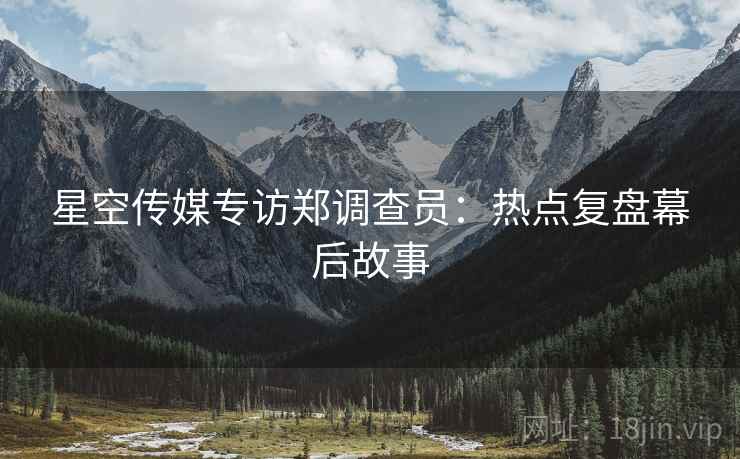 星空传媒专访郑调查员：热点复盘幕后故事