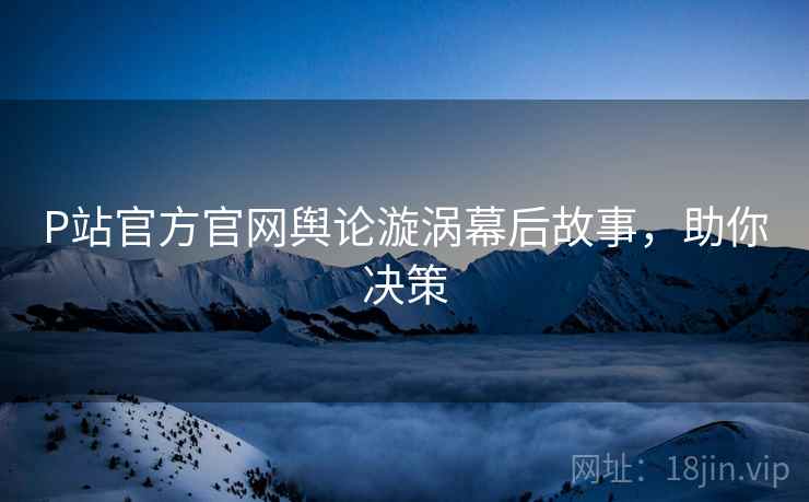 P站官方官网舆论漩涡幕后故事，助你决策