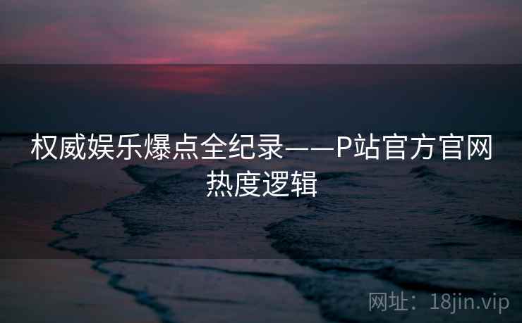 权威娱乐爆点全纪录——P站官方官网热度逻辑