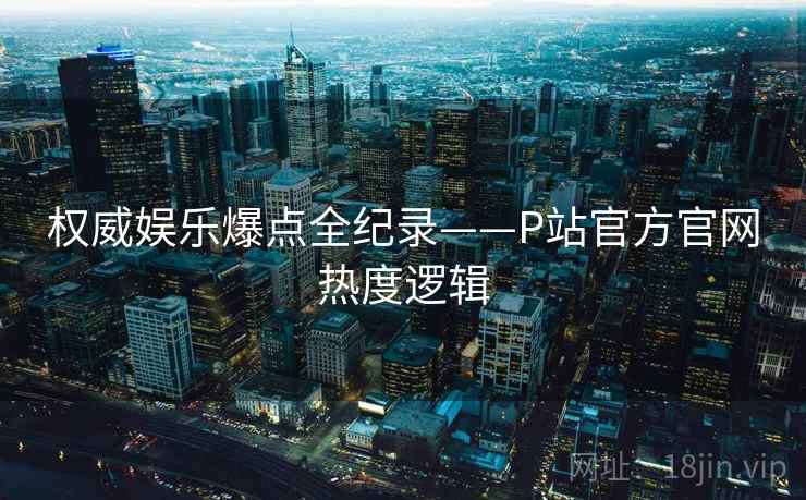权威娱乐爆点全纪录——P站官方官网热度逻辑