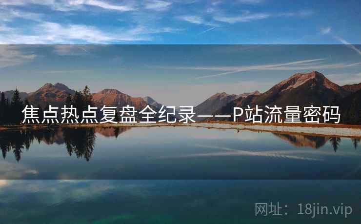 焦点热点复盘全纪录——P站流量密码