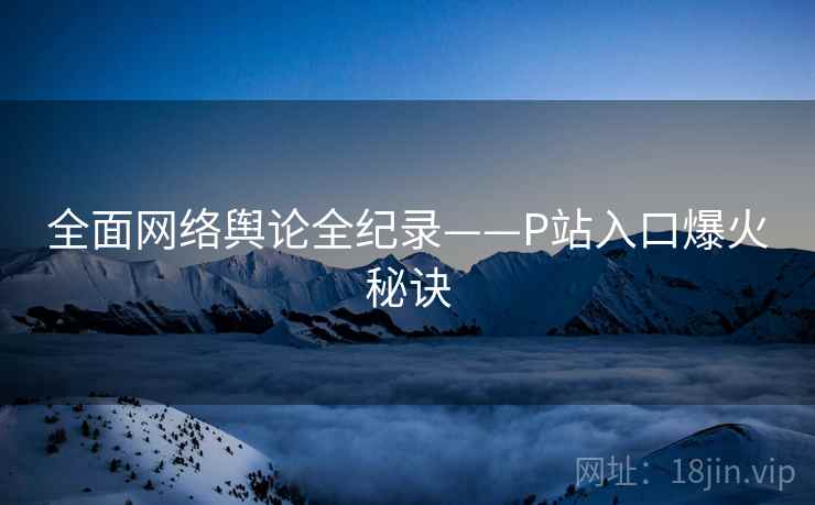 全面网络舆论全纪录——P站入口爆火秘诀