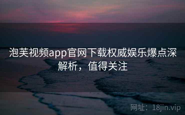 泡芙视频app官网下载权威娱乐爆点深解析，值得关注