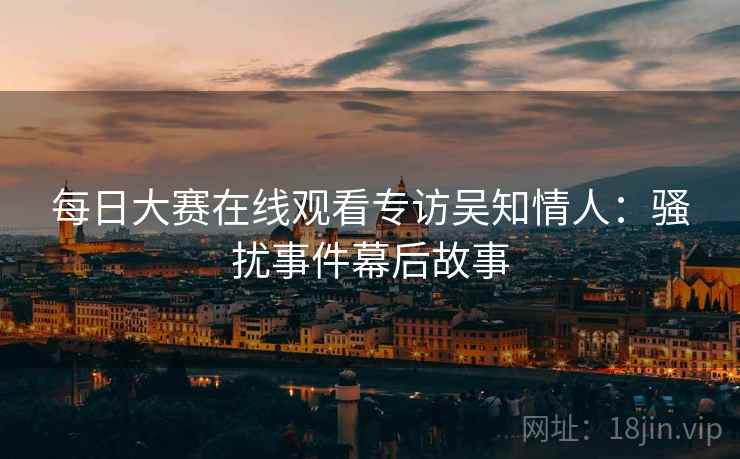 每日大赛在线观看专访吴知情人：骚扰事件幕后故事