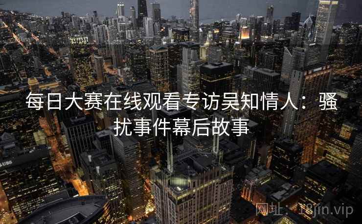 每日大赛在线观看专访吴知情人：骚扰事件幕后故事