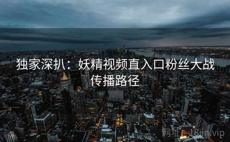独家深扒：妖精视频直入口粉丝大战传播路径