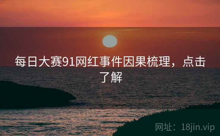 每日大赛91网红事件因果梳理，点击了解