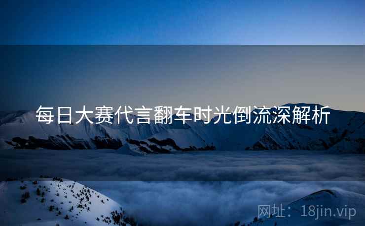 每日大赛代言翻车时光倒流深解析