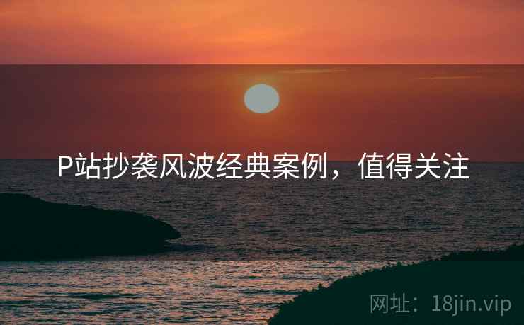 P站抄袭风波经典案例，值得关注