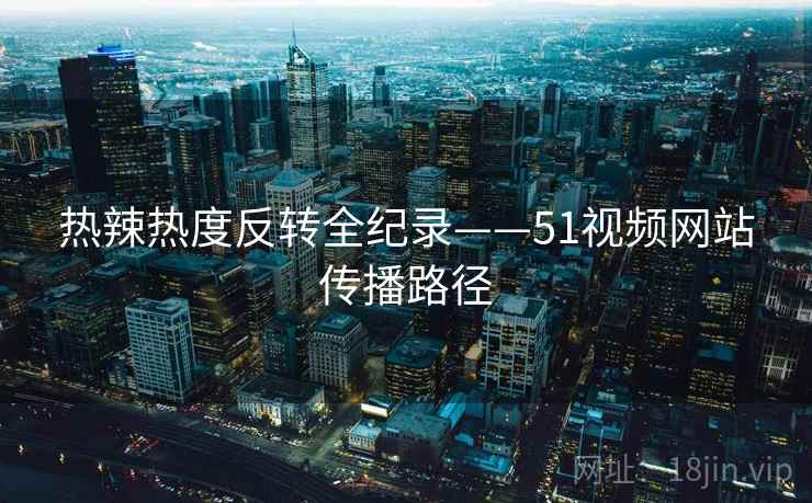 热辣热度反转全纪录——51视频网站传播路径