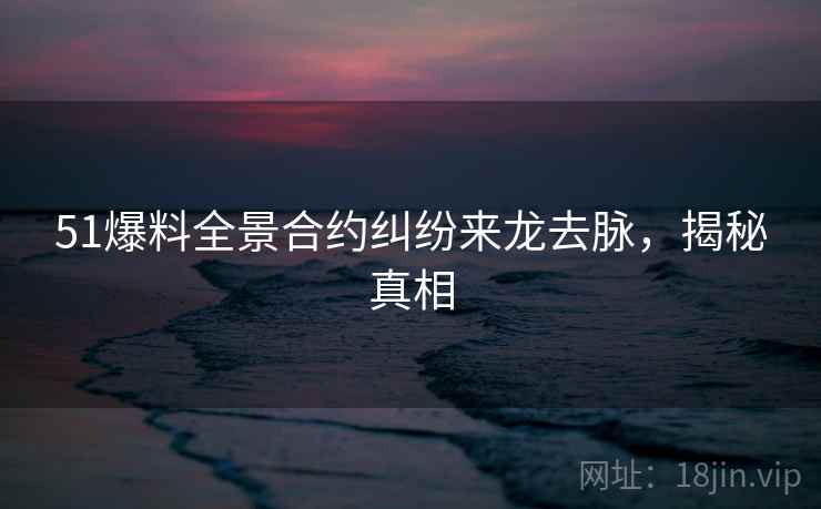 51爆料全景合约纠纷来龙去脉，揭秘真相