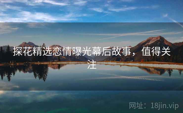 探花精选恋情曝光幕后故事，值得关注