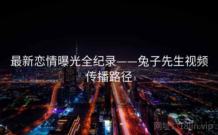 最新恋情曝光全纪录——兔子先生视频传播路径