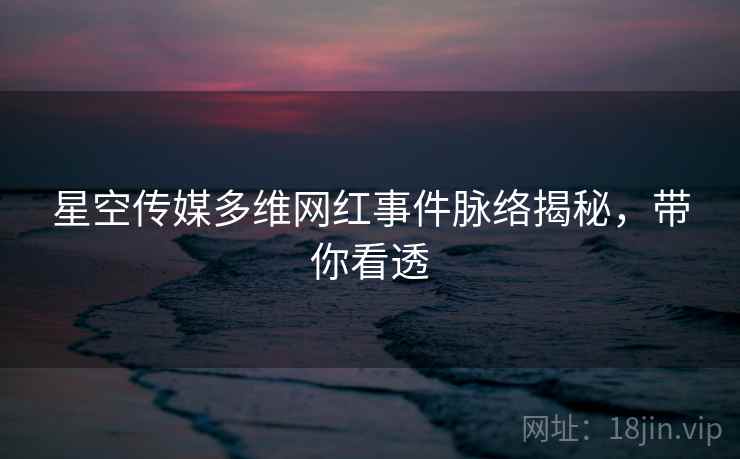 星空传媒多维网红事件脉络揭秘，带你看透