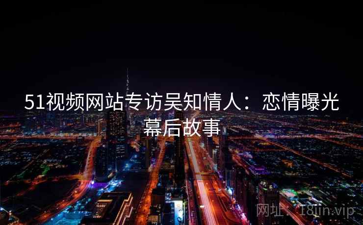 51视频网站专访吴知情人：恋情曝光幕后故事
