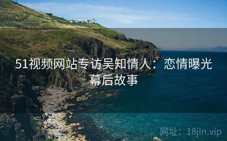 51视频网站专访吴知情人：恋情曝光幕后故事
