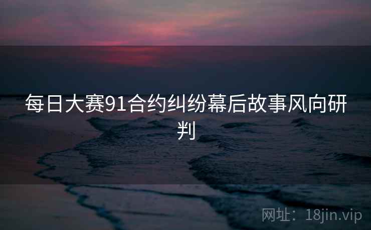 每日大赛91合约纠纷幕后故事风向研判