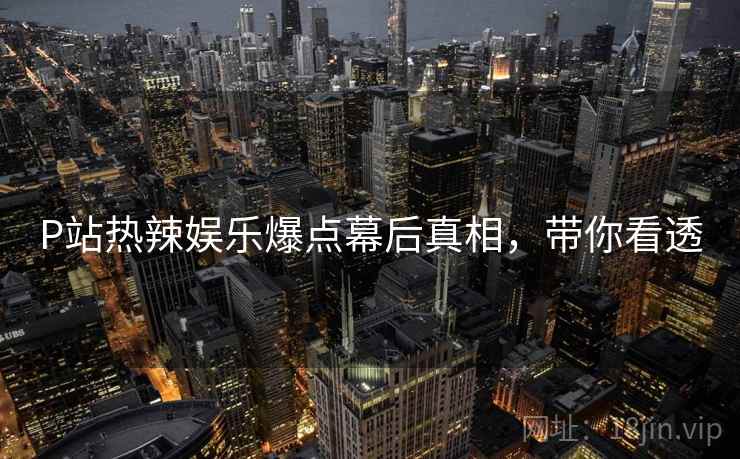 P站热辣娱乐爆点幕后真相，带你看透