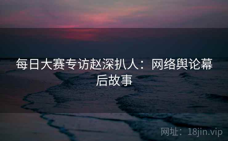每日大赛专访赵深扒人：网络舆论幕后故事