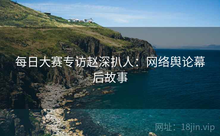 每日大赛专访赵深扒人：网络舆论幕后故事