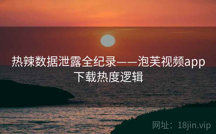 热辣数据泄露全纪录——泡芙视频app下载热度逻辑
