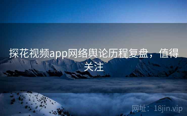探花视频app网络舆论历程复盘，值得关注